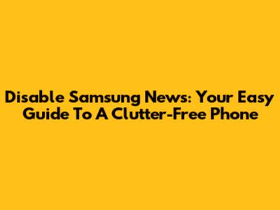 Disable Samsung News: Your Easy Guide To A Clutter-Free Phone