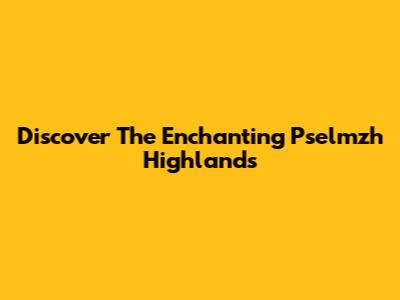 Discover The Enchanting Pselmzh Highlands