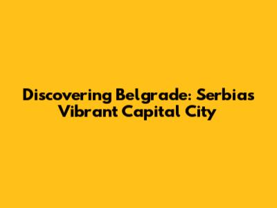 Discovering Belgrade: Serbia's Vibrant Capital City