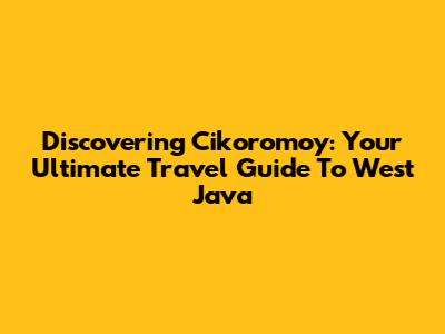 Discovering Cikoromoy: Your Ultimate Travel Guide To West Java