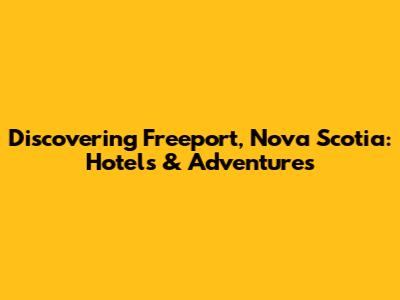 Discovering Freeport, Nova Scotia: Hotels & Adventures