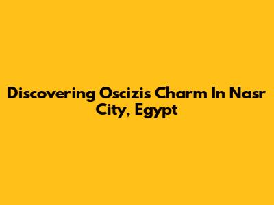 Discovering Oscizi's Charm In Nasr City, Egypt