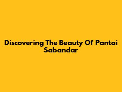 Discovering The Beauty Of Pantai Sabandar