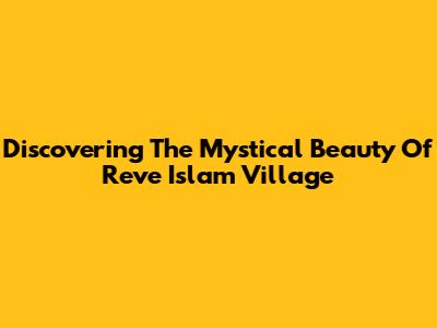 Discovering The Mystical Beauty Of Reve Islam Village