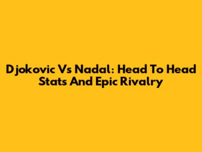 Djokovic Vs Nadal: Head To Head Stats And Epic Rivalry