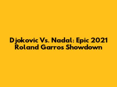 Djokovic Vs. Nadal: Epic 2021 Roland Garros Showdown