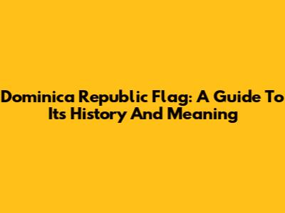 Dominica Republic Flag: A Guide To Its History And Meaning