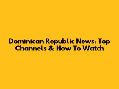Dominican Republic News: Top Channels & How To Watch
