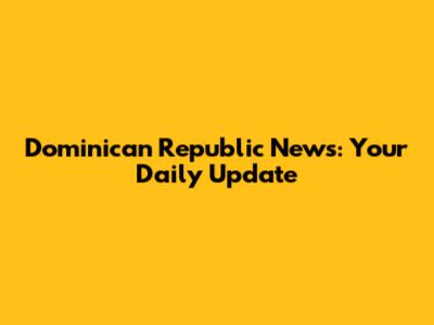 Dominican Republic News: Your Daily Update