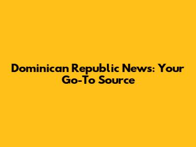 Dominican Republic News: Your Go-To Source