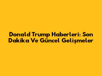 Donald Trump Haberleri: Son Dakika Ve Güncel Gelişmeler