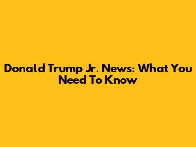 Donald Trump Jr. News: What You Need To Know