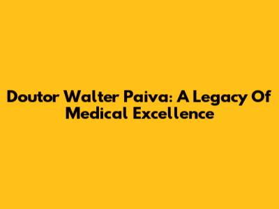 Doutor Walter Paiva: A Legacy Of Medical Excellence