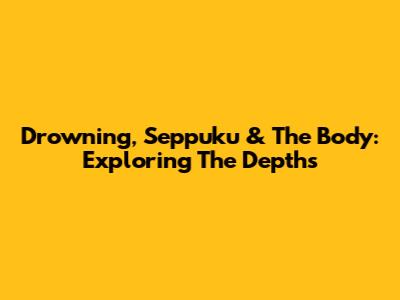 Drowning, Seppuku & The Body: Exploring The Depths