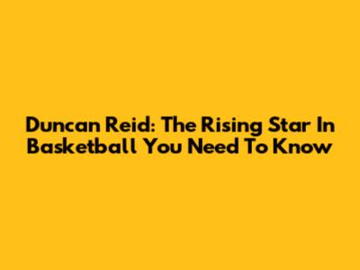 Duncan Reid: The Rising Star In Basketball You Need To Know