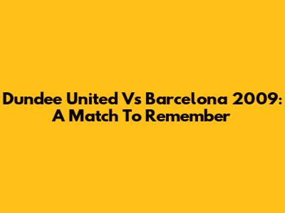 Dundee United Vs Barcelona 2009: A Match To Remember