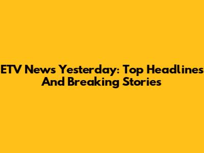 ETV News Yesterday: Top Headlines And Breaking Stories