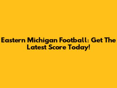 Eastern Michigan Football: Get The Latest Score Today!
