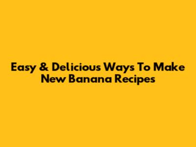Easy & Delicious Ways To Make New Banana Recipes