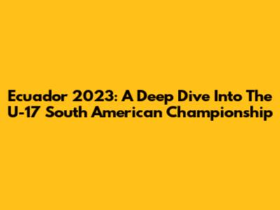 Ecuador 2023: A Deep Dive Into The U-17 South American Championship