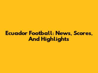 Ecuador Football: News, Scores, And Highlights
