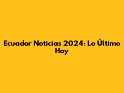 Ecuador Noticias 2024: Lo Último Hoy