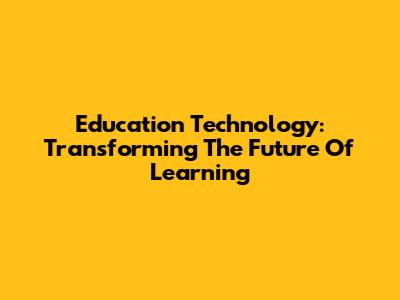 Education Technology: Transforming The Future Of Learning