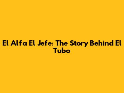 El Alfa El Jefe: The Story Behind 'El Tubo'
