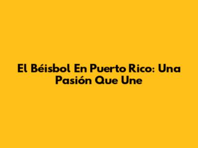 El Béisbol En Puerto Rico: Una Pasión Que Une