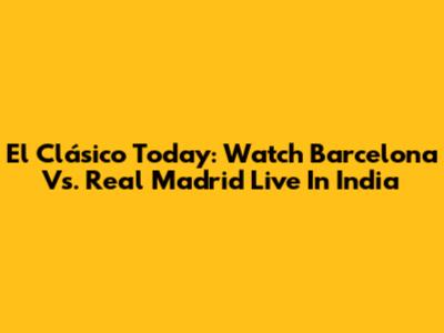 El Clásico Today: Watch Barcelona Vs. Real Madrid Live In India