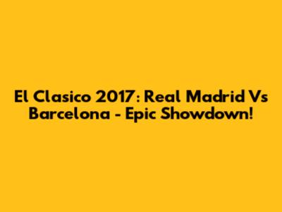 El Clasico 2017: Real Madrid Vs Barcelona - Epic Showdown!