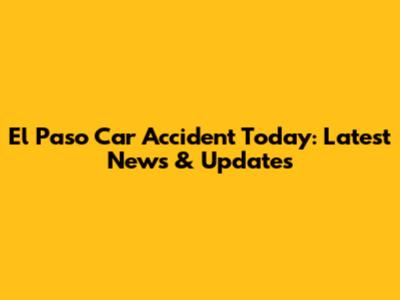 El Paso Car Accident Today: Latest News & Updates