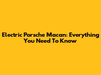 Electric Porsche Macan: Everything You Need To Know