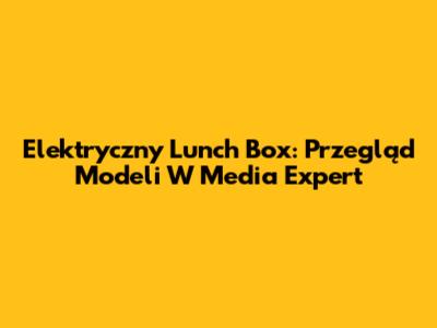Elektryczny Lunch Box: Przegląd Modeli W Media Expert