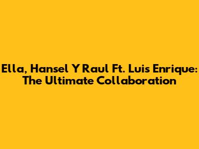 Ella, Hansel Y Raul Ft. Luis Enrique: The Ultimate Collaboration
