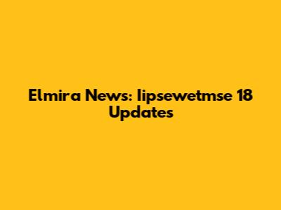 Elmira News: Iipsewetmse 18 Updates