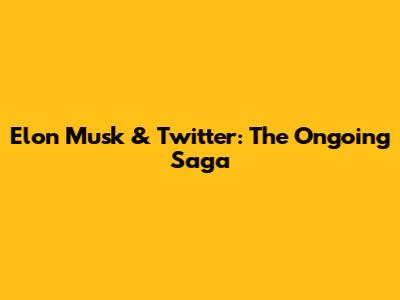 Elon Musk & Twitter: The Ongoing Saga