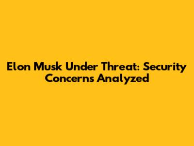 Elon Musk Under Threat: Security Concerns Analyzed