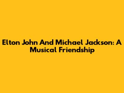 Elton John And Michael Jackson: A Musical Friendship