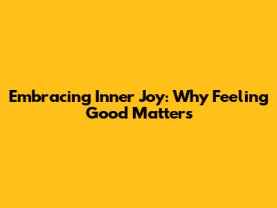 Embracing Inner Joy: Why Feeling Good Matters