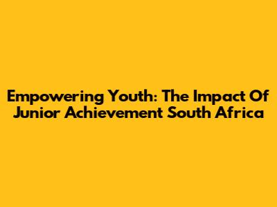 Empowering Youth: The Impact Of Junior Achievement South Africa