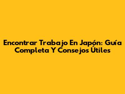 Encontrar Trabajo En Japón: Guía Completa Y Consejos Útiles