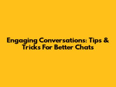 Engaging Conversations: Tips & Tricks For Better Chats