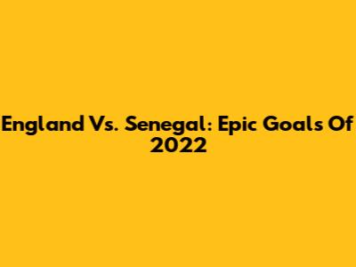 England Vs. Senegal: Epic Goals Of 2022