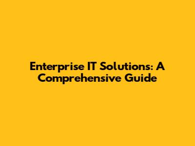 Enterprise IT Solutions: A Comprehensive Guide