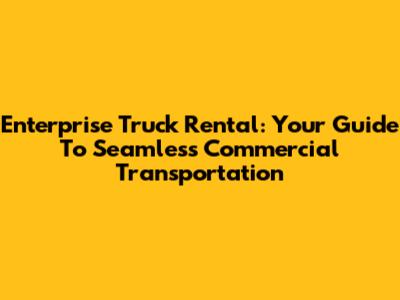 Enterprise Truck Rental: Your Guide To Seamless Commercial Transportation