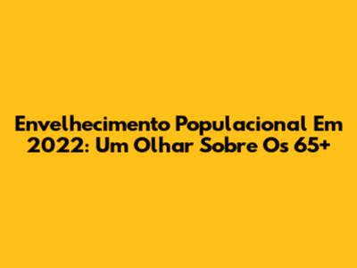 Envelhecimento Populacional Em 2022: Um Olhar Sobre Os 65+