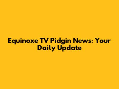 Equinoxe TV Pidgin News: Your Daily Update