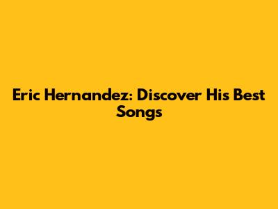 Eric Hernandez: Discover His Best Songs