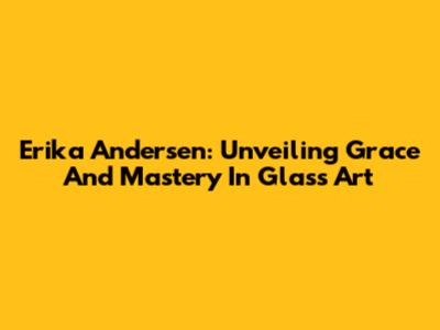 Erika Andersen: Unveiling Grace And Mastery In Glass Art